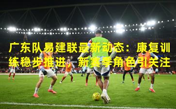 广东队易建联最新动态：康复训练稳步推进，新赛季角色引关注