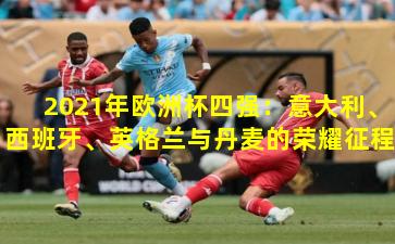 2021年欧洲杯四强：意大利、西班牙、英格兰与丹麦的荣耀征程
