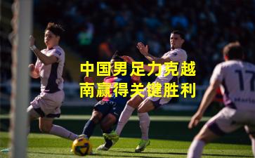 中国男足力克越南赢得关键胜利