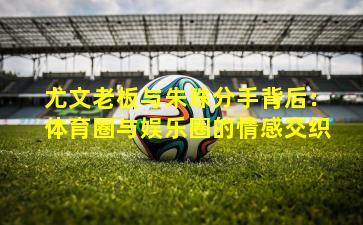 尤文老板与朱珠分手背后:体育圈与娱乐圈的情感交织